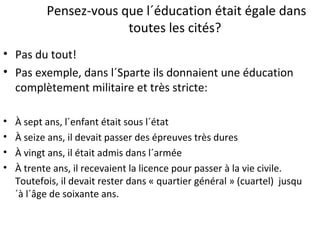 Pensez-vous que l´éducation était égale dans
toutes les cités?
• Pas du tout!
• Pas exemple, dans l´Sparte ils donnaient une éducation
complètement militaire et très stricte:
• À sept ans, l´enfant était sous l´état
• À seize ans, il devait passer des épreuves très dures
• À vingt ans, il était admis dans l´armée
• À trente ans, il recevaient la licence pour passer à la vie civile.
Toutefois, il devait rester dans « quartier général » (cuartel) jusqu
´à l´âge de soixante ans.
 