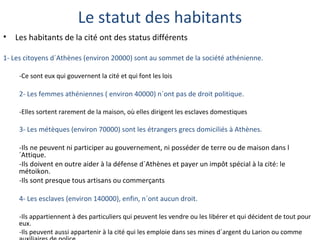 Le statut des habitants
• Les habitants de la cité ont des status différents
1- Les citoyens d´Athènes (environ 20000) sont au sommet de la société athénienne.
-Ce sont eux qui gouvernent la cité et qui font les lois
2- Les femmes athéniennes ( environ 40000) n´ont pas de droit politique.
-Elles sortent rarement de la maison, où elles dirigent les esclaves domestiques
3- Les métèques (environ 70000) sont les étrangers grecs domiciliés à Athènes.
-Ils ne peuvent ni participer au gouvernement, ni posséder de terre ou de maison dans l
´Attique.
-Ils doivent en outre aider à la défense d´Athènes et payer un impôt spécial à la cité: le
métoikon.
-Ils sont presque tous artisans ou commerçants
4- Les esclaves (environ 140000), enfin, n´ont aucun droit.
-Ils appartiennent à des particuliers qui peuvent les vendre ou les libérer et qui décident de tout pour
eux.
-Ils peuvent aussi appartenir à la cité qui les emploie dans ses mines d´argent du Larion ou comme
 