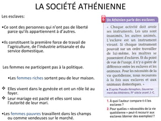 LA SOCIÉTÉ ATHÉNIENNE
Les esclaves:
•Ce sont des personnes qui n’ont pas de liberté
parce qu’ils appartiennent à d’autres.
•Ils constituent la première force de travail de
l’agriculture, de l’industrie artisanale et du
service domestique.
Les femmes ne participent pas à la politique.
•Les femmes riches sortent peu de leur maison.
 Elles vivent dans le gynécée et ont un rôle lié au
foyer.
 Leur mariage est pacté et elles sont sous
l’autorité de leur mari.
•Les femmes pauvres travaillent dans les champs
ou comme vendeuses sur le marché.
 