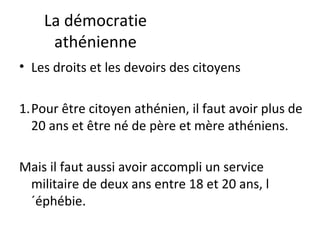 La démocratie
athénienne
• Les droits et les devoirs des citoyens
1.Pour être citoyen athénien, il faut avoir plus de
20 ans et être né de père et mère athéniens.
Mais il faut aussi avoir accompli un service
militaire de deux ans entre 18 et 20 ans, l
´éphébie.
 
