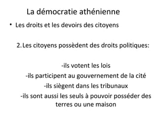 La démocratie athénienne
• Les droits et les devoirs des citoyens
2.Les citoyens possèdent des droits politiques:
-ils votent les lois
-ils participent au gouvernement de la cité
-ils siègent dans les tribunaux
-ils sont aussi les seuls à pouvoir posséder des
terres ou une maison
 
