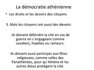 La démocratie athénienne
• Les droits et les devoirs des citoyens
3. Mais les citoyens ont aussi des devoirs
-ils doivent défendre la cité en cas de
guerre en s´engageant comme
cavaliers, hoplites ou rameurs.
-ils doivent aussi participer aux fêtes
religieuses, comme celles des
Panathénées, pour qu´Athéna et les
autres dieux protègent la cité.
 
