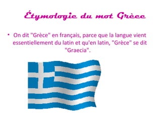 Étymologie du mot Grèce
• On dit "Grèce" en français, parce que la langue vient
essentiellement du latin et qu'en latin, "Grèce" se dit
"Graecia".
 
