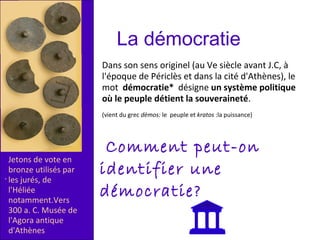 .
Jetons de vote en
bronze utilisés par
les jurés, de
l'Héliée
notamment.Vers
300 a. C. Musée de
l'Agora antique
d'Athènes
Dans son sens originel (au Ve siècle avant J.C, à
l'époque de Périclès et dans la cité d'Athènes), le
mot démocratie* désigne un système politique
où le peuple détient la souveraineté.
(vient du grec dèmos: le peuple et kratos :la puissance)
La démocratie
Comment peut-on
identifier une
démocratie?
 