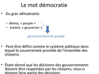 Le mot démocratie
• Du grec dêmokratia:
– dêmos, « peuple »
– kratein, « gouverner »
gouvernement du peuple
• Peut être défini comme le système politique dans
lequel la souveraineté procède de l’ensemble des
citoyens.
• Étant donné que les décisions des gouvernements
doivent être respectées par les citoyens, ceux-ci
 