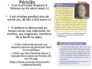 Périclès• Il est le principal dirigeant d
´Athènes au Ve siècle avant J.C
• Il est stratège pendant plus de
trente ans, de 461 à 420 avant J.C
• Il renforce la démocratie en
faisant verser une indemnité, les
misthos, aux magistrats, membres
de la Boulé ou juges.
– Cette indemnité permet aux
citoyens pauvres de participer dans
la vie politique
– Il était une fois l'Homme Saison 1
Episode 06 Le siècle de Périclès (25
min 53 seg).
https://www.youtube.com/watch?
v=8pwhq7KoyxQ
 