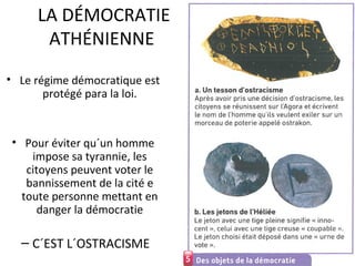 LA DÉMOCRATIE
ATHÉNIENNE
• Le régime démocratique est
protégé para la loi.
• Pour éviter qu´un homme
impose sa tyrannie, les
citoyens peuvent voter le
bannissement de la cité e
toute personne mettant en
danger la démocratie
– C´EST L´OSTRACISME
 