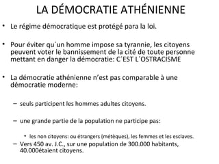 LA DÉMOCRATIE ATHÉNIENNE
• Le régime démocratique est protégé para la loi.
• Pour éviter qu´un homme impose sa tyrannie, les citoyens
peuvent voter le bannissement de la cité de toute personne
mettant en danger la démocratie: C´EST L´OSTRACISME
• La démocratie athénienne n’est pas comparable à une
démocratie moderne:
– seuls participent les hommes adultes citoyens.
– une grande partie de la population ne participe pas:
• les non citoyens: ou étrangers (métèques), les femmes et les esclaves.
– Vers 450 av. J.C., sur une population de 300.000 habitants,
40.000étaient citoyens.
 