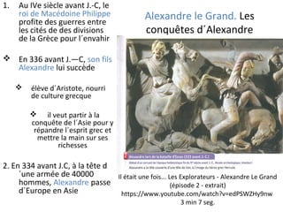 Alexandre le Grand. Les
conquêtes d´Alexandre
1. Au IVe siècle avant J.-C, le
roi de Macédoine Philippe
profite des guerres entre
les cités de des divisions
de la Grèce pour l´envahir
 En 336 avant J.—C, son fils
Alexandre lui succède
 élève d´Aristote, nourri
de culture grecque
 il veut partir à la
conquête de l´Asie pour y
répandre l´esprit grec et
mettre la main sur ses
richesses
2. En 334 avant J.C, à la tête d
´une armée de 40000
hommes, Alexandre passe
d´Europe en Asie
Il était une fois... Les Explorateurs - Alexandre Le Grand
(épisode 2 - extrait)
https://www.youtube.com/watch?v=edPSWZHy9nw
3 min 7 seg.
 
