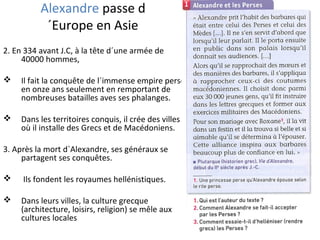 Alexandre passe d
´Europe en Asie
2. En 334 avant J.C, à la tête d´une armée de
40000 hommes,
 Il fait la conquête de l´immense empire perse
en onze ans seulement en remportant de
nombreuses batailles aves ses phalanges.
 Dans les territoires conquis, il crée des villes
où il installe des Grecs et de Macédoniens.
3. Après la mort d´Alexandre, ses généraux se
partagent ses conquêtes.
 Ils fondent les royaumes hellénistiques.
 Dans leurs villes, la culture grecque
(architecture, loisirs, religion) se mêle aux
cultures locales
 