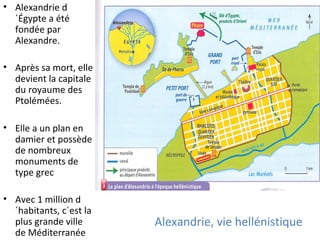 Alexandrie, vie hellénistique
• Alexandrie d
´Égypte a été
fondée par
Alexandre.
• Après sa mort, elle
devient la capitale
du royaume des
Ptolémées.
• Elle a un plan en
damier et possède
de nombreux
monuments de
type grec
• Avec 1 million d
´habitants, c´est la
plus grande ville
de Méditerranée
 