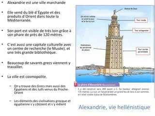 Alexandrie, vie hellénistique
• Alexandrie est une ville marchande
• Elle vend du blé d´Égypte et des
produits d´Orient dans toute la
Méditerranée.
• Son port est visible de très loin grâce à
son phare de près de 120 mètres.
• C´est aussi une capitale culturelle avec
un centre de recherche (le Musée), et
une très grande bibliothèque.
• Beaucoup de savants grecs viennent y
travailler.
• La ville est cosmopolite.
– On y trouve des Grecs mais aussi des
Égyptiens et des Juifs venus du Proche-
Orient
– Les éléments des civilisations grecque et
égyptienne s´y côtoient et s´y mêlent
 