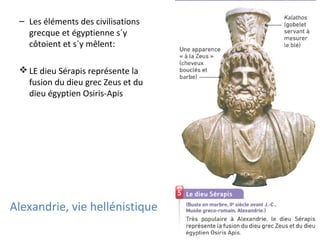 Alexandrie, vie hellénistique
– Les éléments des civilisations
grecque et égyptienne s´y
côtoient et s´y mêlent:
 LE dieu Sérapis représente la
fusion du dieu grec Zeus et du
dieu égyptien Osiris-Apis
 