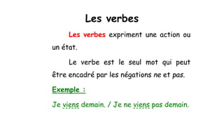 Les verbes
Les verbes expriment une action ou
un état.
Le verbe est le seul mot qui peut
être encadré par les négations ne et pas.
Exemple :
Je viens demain. / Je ne viens pas demain.
 