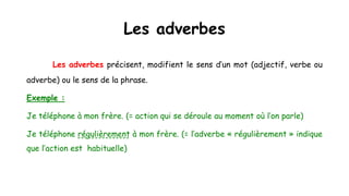Les adverbes
Les adverbes précisent, modifient le sens d’un mot (adjectif, verbe ou
adverbe) ou le sens de la phrase.
Exemple :
Je téléphone à mon frère. (= action qui se déroule au moment où l’on parle)
Je téléphone régulièrement à mon frère. (= l’adverbe « régulièrement » indique
que l’action est habituelle)
 