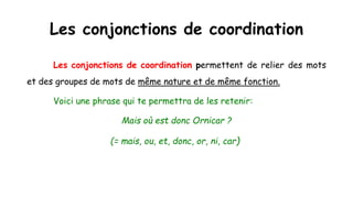 Les conjonctions de coordination
Les conjonctions de coordination permettent de relier des mots
et des groupes de mots de même nature et de même fonction.
Voici une phrase qui te permettra de les retenir:
Mais où est donc Ornicar ?
(= mais, ou, et, donc, or, ni, car)
 