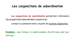 Les conjonctions de subordination
Les conjonctions de subordination permettent d’introduire
des propositions subordonnées conjonctives.
Lorsqu’il y a plusieurs mots, on parle de locution conjonctive.
Exemples : que, lorsque, si, quand, puisque, de sorte que, pour que,
bien que…
 
