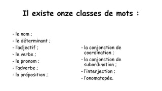 Il existe onze classes de mots :
- le nom ;
- le déterminant ;
- l’adjectif ;
- le verbe ;
- le pronom ;
- l’adverbe ;
- la préposition ;
- la conjonction de
coordination ;
- la conjonction de
subordination ;
- l’interjection ;
- l’onomatopée.
 