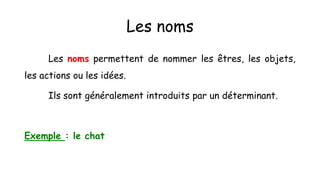 Les noms
Les noms permettent de nommer les êtres, les objets,
les actions ou les idées.
Ils sont généralement introduits par un déterminant.
Exemple : le chat
 