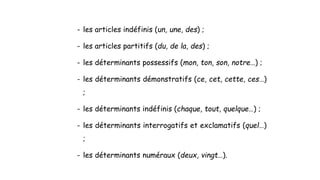 - les articles indéfinis (un, une, des) ;
- les articles partitifs (du, de la, des) ;
- les déterminants possessifs (mon, ton, son, notre…) ;
- les déterminants démonstratifs (ce, cet, cette, ces…)
;
- les déterminants indéfinis (chaque, tout, quelque…) ;
- les déterminants interrogatifs et exclamatifs (quel…)
;
- les déterminants numéraux (deux, vingt…).
 