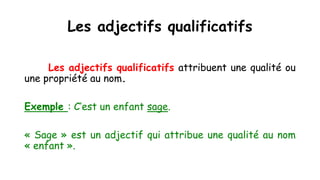 Les adjectifs qualificatifs
Les adjectifs qualificatifs attribuent une qualité ou
une propriété au nom.
Exemple : C’est un enfant sage.
« Sage » est un adjectif qui attribue une qualité au nom
« enfant ».
 