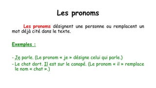 Les pronoms
Les pronoms désignent une personne ou remplacent un
mot déjà cité dans le texte.
Exemples :
- Je parle. (Le pronom « je » désigne celui qui parle.)
- Le chat dort. Il est sur le canapé. (Le pronom « il » remplace
le nom « chat ».)
 