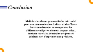 Maîtriser les classes grammaticales est crucial
pour une communication écrite et orale efficace.
En reconnaissant et en comprenant les
différentes catégories de mots, on peut mieux
analyser les textes, construire des phrases
cohérentes et s'exprimer avec précision.
Conclusion
 