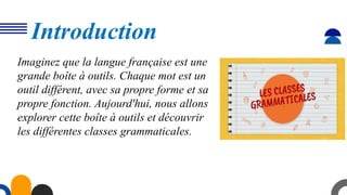 Introduction
Imaginez que la langue française est une
grande boîte à outils. Chaque mot est un
outil différent, avec sa propre forme et sa
propre fonction. Aujourd'hui, nous allons
explorer cette boîte à outils et découvrir
les différentes classes grammaticales.
 