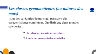 Les classes grammaticales (ou natures des
mots)
sont des catégories de mots qui partagent des
caractéristiques communes. On distingue deux grandes
catégories :
 Les classes grammaticales variables
 Les classes grammaticales invariables
 