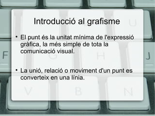 Introducció al grafisme




El punt és la unitat mínima de l'expressió
gràfica, la més simple de tota la
comunicació visual.
La unió, relació o moviment d'un punt es
converteix en una línia.

 