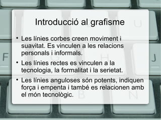 Introducció al grafisme






Les línies corbes creen moviment i
suavitat. Es vinculen a les relacions
personals i informals.
Les línies rectes es vinculen a la
tecnologia, la formalitat i la serietat.
Les línies anguloses són potents, indiquen
força i empenta i també es relacionen amb
el món tecnològic.

 