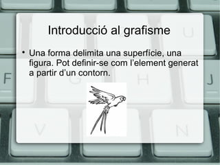 Introducció al grafisme


Una forma delimita una superfície, una
figura. Pot definir-se com l’element generat
a partir d’un contorn.

 