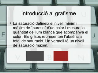 Introducció al grafisme


La saturació defineix el nivell mínim i
màxim de “puresa” d’un color i mesura la
quantitat de llum blanca que acompanya el
color. Els grisos representen l’absència
total de saturació. Un vermell té un nivell
de saturació màxim.

 