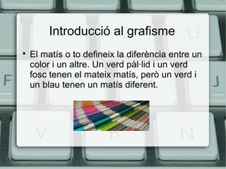 Introducció al grafisme


El matís o to defineix la diferència entre un
color i un altre. Un verd pàl·lid i un verd
fosc tenen el mateix matís, però un verd i
un blau tenen un matís diferent.

 