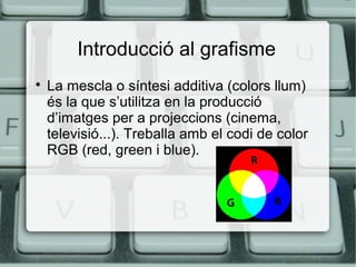 Introducció al grafisme


La mescla o síntesi additiva (colors llum)
és la que s’utilitza en la producció
d’imatges per a projeccions (cinema,
televisió...). Treballa amb el codi de color
RGB (red, green i blue).

 