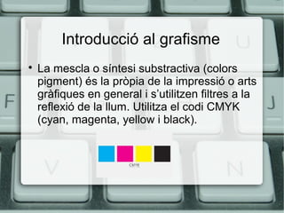 Introducció al grafisme


La mescla o síntesi substractiva (colors
pigment) és la pròpia de la impressió o arts
gràfiques en general i s’utilitzen filtres a la
reflexió de la llum. Utilitza el codi CMYK
(cyan, magenta, yellow i black).

 