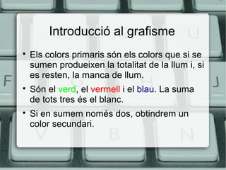 Introducció al grafisme






Els colors primaris són els colors que si se
sumen produeixen la totalitat de la llum i, si
es resten, la manca de llum.
Són el verd, el vermell i el blau. La suma
de tots tres és el blanc.
Si en sumem només dos, obtindrem un
color secundari.

 