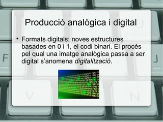 Producció analògica i digital


Formats digitals: noves estructures
basades en 0 i 1, el codi binari. El procés
pel qual una imatge analògica passa a ser
digital s’anomena digitalització.

 