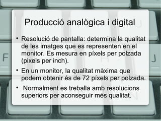 Producció analògica i digital






Resolució de pantalla: determina la qualitat
de les imatges que es representen en el
monitor. Es mesura en píxels per polzada
(pixels per inch).
En un monitor, la qualitat màxima que
podem obtenir és de 72 píxels per polzada.
Normalment es treballa amb resolucions
superiors per aconseguir més qualitat.

 