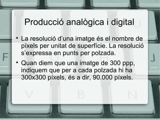 Producció analògica i digital




La resolució d’una imatge és el nombre de
píxels per unitat de superfície. La resolució
s’expressa en punts per polzada.
Quan diem que una imatge de 300 ppp,
indiquem que per a cada polzada hi ha
300x300 píxels, és a dir, 90.000 píxels.

 
