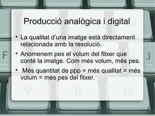 Producció analògica i digital






La qualitat d’una imatge està directament
relacionada amb la resolució.
Anomenem pes el volum del fitxer que
conté la imatge. Com més volum, més pes.
Més quantitat de ppp = més qualitat = més
volum = més pes del fitxer.

 