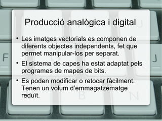 Producció analògica i digital






Les imatges vectorials es componen de
diferents objectes independents, fet que
permet manipular-los per separat.
El sistema de capes ha estat adaptat pels
programes de mapes de bits.
Es poden modificar o retocar fàcilment.
Tenen un volum d’emmagatzematge
reduït.

 