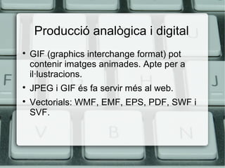 Producció analògica i digital





GIF (graphics interchange format) pot
contenir imatges animades. Apte per a
il·lustracions.
JPEG i GIF és fa servir més al web.
Vectorials: WMF, EMF, EPS, PDF, SWF i
SVF.

 