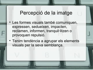 Percepció de la imatge




Les formes visuals també comuniquen,
expressen, sedueixen, impacten,
reclamen, informen, tranquil·litzen o
provoquen repulsió.
Tenim tendència a agrupar els elements
visuals per la seva semblança.

 