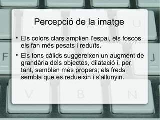 Percepció de la imatge




Els colors clars amplien l’espai, els foscos
els fan més pesats i reduïts.
Els tons càlids suggereixen un augment de
grandària dels objectes, dilatació i, per
tant, semblen més propers; els freds
sembla que es redueixin i s’allunyin.

 