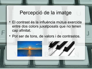 Percepció de la imatge




El contrast és la influència mútua exercida
entre dos colors juxatposats que no tenen
cap afinitat.
Pot ser de tons, de valors i de contrastos.

 