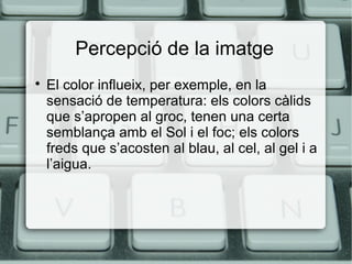 Percepció de la imatge


El color influeix, per exemple, en la
sensació de temperatura: els colors càlids
que s’apropen al groc, tenen una certa
semblança amb el Sol i el foc; els colors
freds que s’acosten al blau, al cel, al gel i a
l’aigua.

 