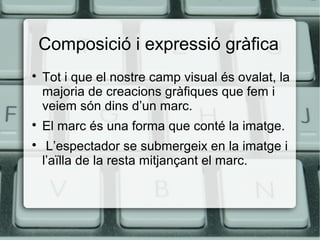 Composició i expressió gràfica





Tot i que el nostre camp visual és ovalat, la
majoria de creacions gràfiques que fem i
veiem són dins d’un marc.
El marc és una forma que conté la imatge.
L’espectador se submergeix en la imatge i
l’aïlla de la resta mitjançant el marc.

 