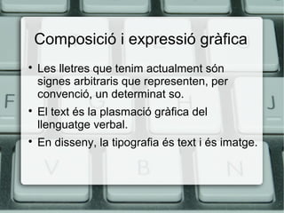 Composició i expressió gràfica






Les lletres que tenim actualment són
signes arbitraris que representen, per
convenció, un determinat so.
El text és la plasmació gràfica del
llenguatge verbal.
En disseny, la tipografia és text i és imatge.

 