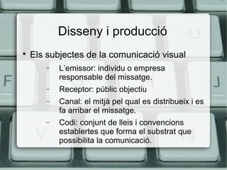 Disseny i producció


Els subjectes de la comunicació visual
−

L’emissor: individu o empresa
responsable del missatge.

−

Receptor: públic objectiu

−

Canal: el mitjà pel qual es distribueix i es
fa arribar el missatge.

−

Codi: conjunt de lleis i convencions
establertes que forma el substrat que
possibilita la comunicació.

 